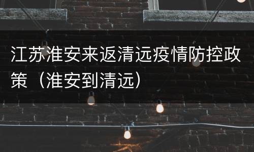 江苏淮安来返清远疫情防控政策（淮安到清远）