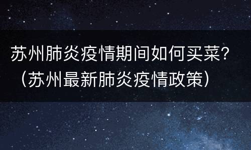 苏州肺炎疫情期间如何买菜？（苏州最新肺炎疫情政策）