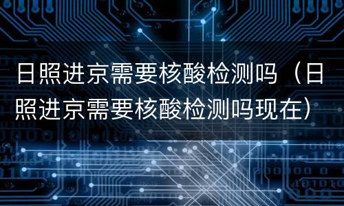 日照进京需要核酸检测吗（日照进京需要核酸检测吗现在）