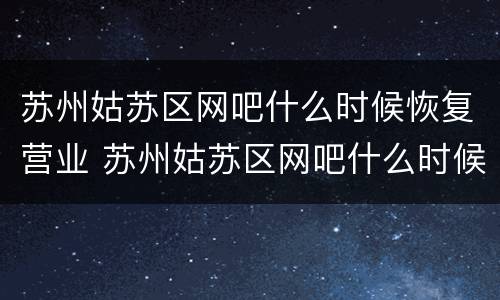 苏州姑苏区网吧什么时候恢复营业 苏州姑苏区网吧什么时候恢复营业了