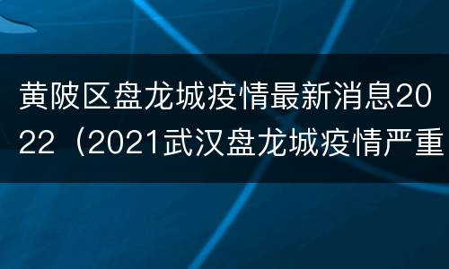 黄陂区盘龙城疫情最新消息2022（2021武汉盘龙城疫情严重吗）