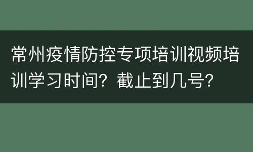 常州疫情防控专项培训视频培训学习时间？截止到几号？