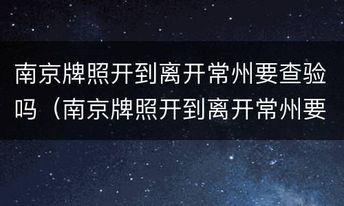 南京牌照开到离开常州要查验吗（南京牌照开到离开常州要查验吗现在）