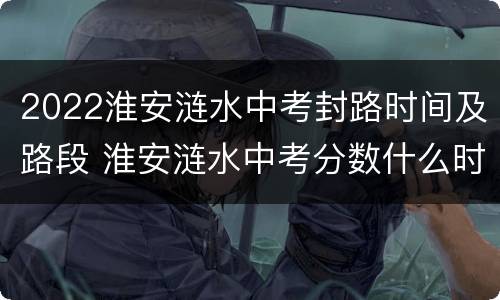 2022淮安涟水中考封路时间及路段 淮安涟水中考分数什么时候出来
