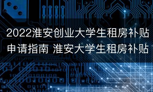 2022淮安创业大学生租房补贴申请指南 淮安大学生租房补贴申请条件 手续