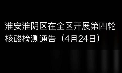 淮安淮阴区在全区开展第四轮核酸检测通告（4月24日）
