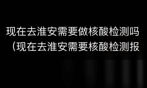 现在去淮安需要做核酸检测吗（现在去淮安需要核酸检测报告吗）