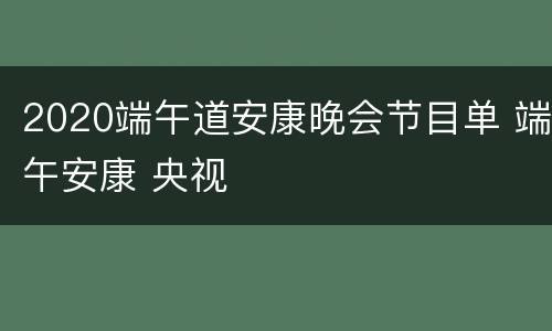 2020端午道安康晚会节目单 端午安康 央视