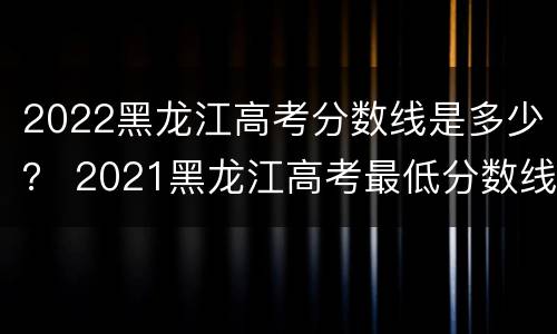 2022黑龙江高考分数线是多少？ 2021黑龙江高考最低分数线