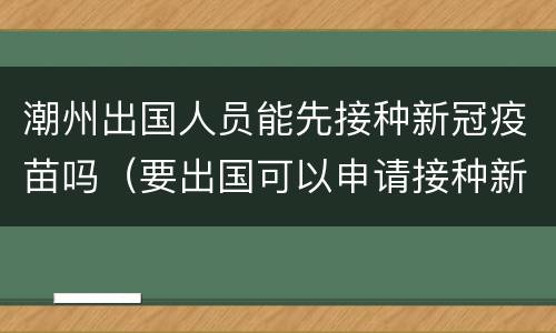 潮州出国人员能先接种新冠疫苗吗（要出国可以申请接种新冠疫苗吗）