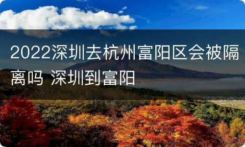 2022深圳去杭州富阳区会被隔离吗 深圳到富阳