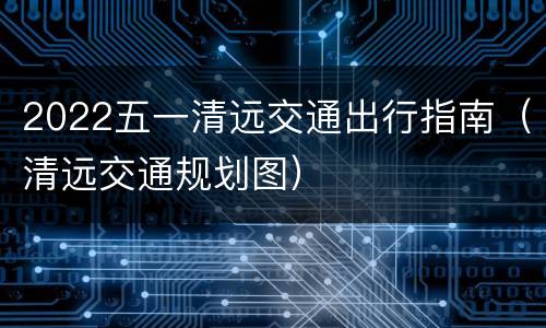 2022五一清远交通出行指南（清远交通规划图）