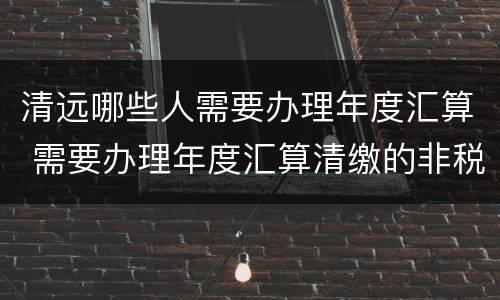 清远哪些人需要办理年度汇算 需要办理年度汇算清缴的非税收入