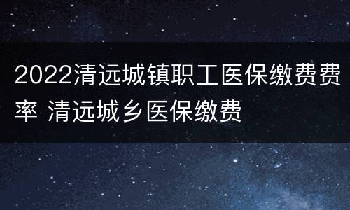 2022清远城镇职工医保缴费费率 清远城乡医保缴费