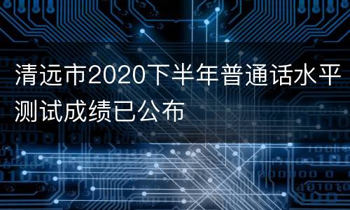 清远市2020下半年普通话水平测试成绩已公布