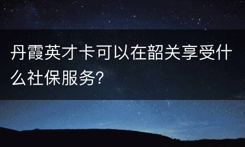 丹霞英才卡可以在韶关享受什么社保服务？