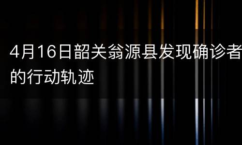 4月16日韶关翁源县发现确诊者的行动轨迹