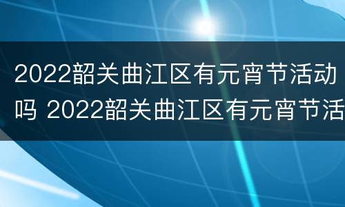 2022韶关曲江区有元宵节活动吗 2022韶关曲江区有元宵节活动吗现在