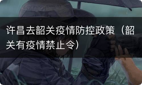 许昌去韶关疫情防控政策（韶关有疫情禁止令）