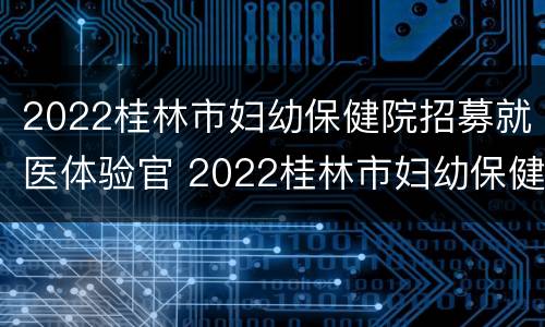 2022桂林市妇幼保健院招募就医体验官 2022桂林市妇幼保健院招募就医体验官是谁