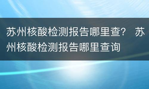 苏州核酸检测报告哪里查？ 苏州核酸检测报告哪里查询