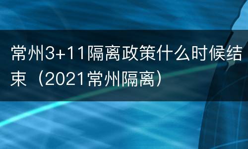 常州3+11隔离政策什么时候结束（2021常州隔离）