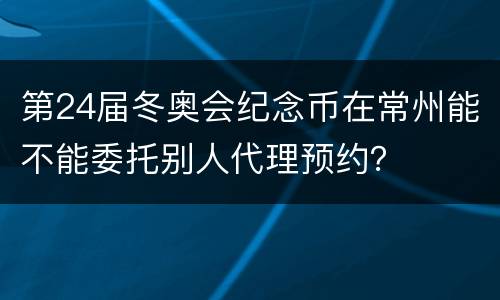 第24届冬奥会纪念币在常州能不能委托别人代理预约？