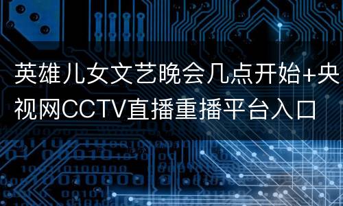 英雄儿女文艺晚会几点开始+央视网CCTV直播重播平台入口
