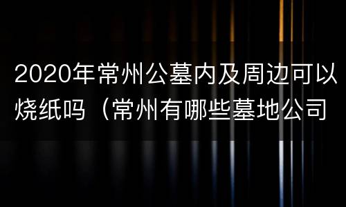 2020年常州公墓内及周边可以烧纸吗（常州有哪些墓地公司）