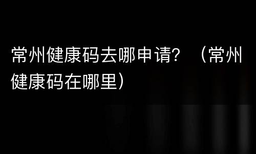 常州健康码去哪申请？（常州健康码在哪里）