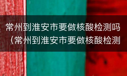 常州到淮安市要做核酸检测吗（常州到淮安市要做核酸检测吗最新）
