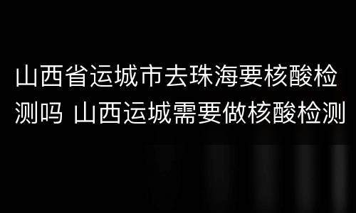 山西省运城市去珠海要核酸检测吗 山西运城需要做核酸检测吗