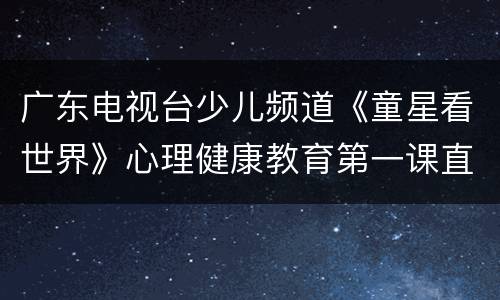 广东电视台少儿频道《童星看世界》心理健康教育第一课直播入口