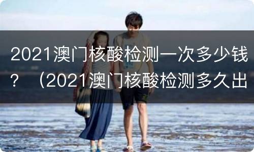 2021澳门核酸检测一次多少钱？（2021澳门核酸检测多久出结果）