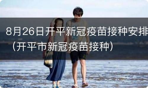 8月26日开平新冠疫苗接种安排（开平市新冠疫苗接种）