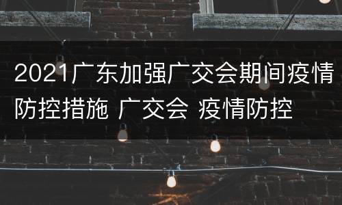 2021广东加强广交会期间疫情防控措施 广交会 疫情防控