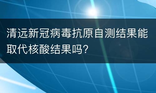 清远新冠病毒抗原自测结果能取代核酸结果吗?