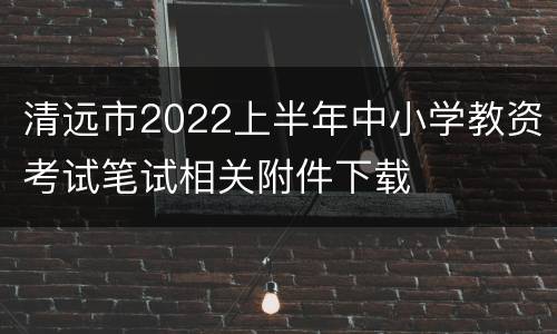 清远市2022上半年中小学教资考试笔试相关附件下载