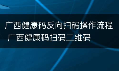 广西健康码反向扫码操作流程 广西健康码扫码二维码