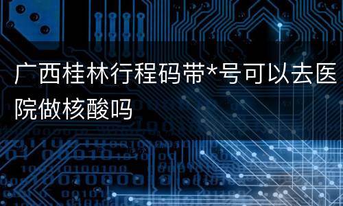 广西桂林行程码带*号可以去医院做核酸吗
