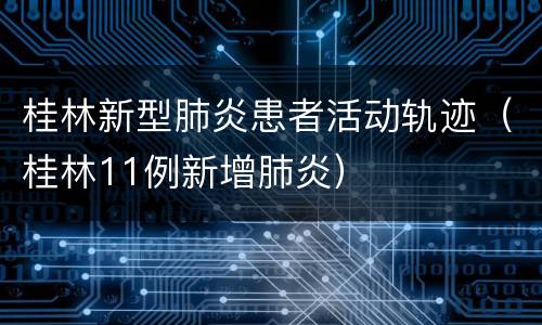 桂林新型肺炎患者活动轨迹（桂林11例新增肺炎）