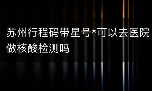 苏州行程码带星号*可以去医院做核酸检测吗