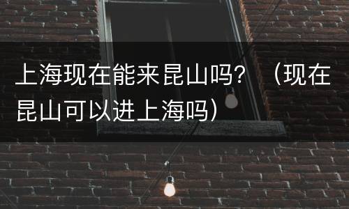 上海现在能来昆山吗？（现在昆山可以进上海吗）