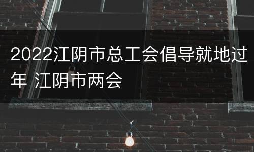 2022江阴市总工会倡导就地过年 江阴市两会