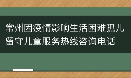 常州因疫情影响生活困难孤儿留守儿童服务热线咨询电话
