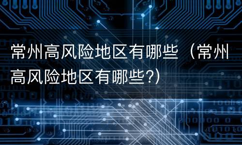 常州高风险地区有哪些（常州高风险地区有哪些?）