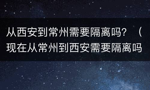 从西安到常州需要隔离吗？（现在从常州到西安需要隔离吗）