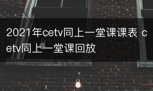 2021年cetv同上一堂课课表 cetv同上一堂课回放