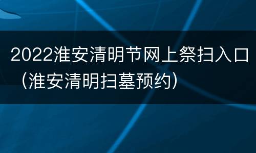 2022淮安清明节网上祭扫入口（淮安清明扫墓预约）