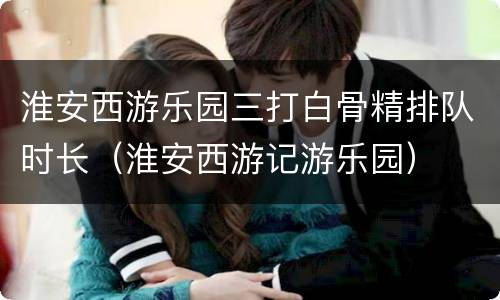 淮安西游乐园三打白骨精排队时长（淮安西游记游乐园）